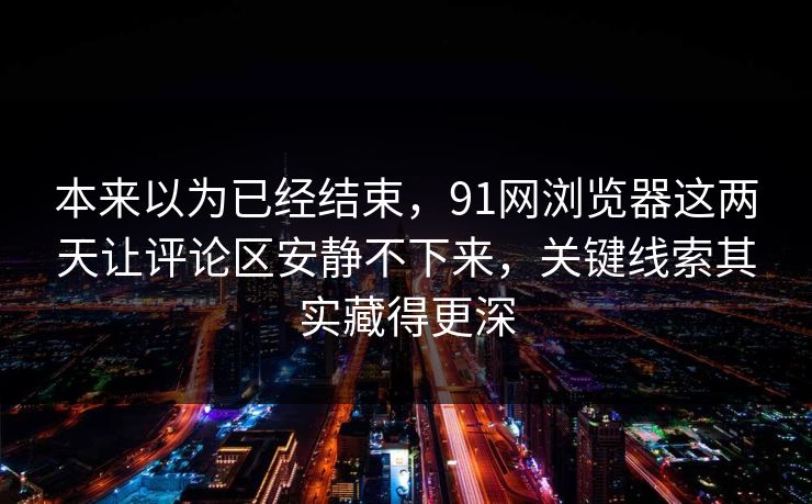 本来以为已经结束，91网浏览器这两天让评论区安静不下来，关键线索其实藏得更深  第1张