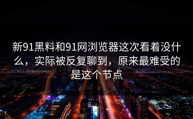 新91黑料和91网浏览器这次看着没什么，实际被反复聊到，原来最难受的是这个节点  第1张