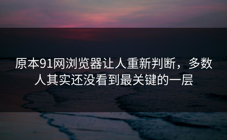 原本91网浏览器让人重新判断，多数人其实还没看到最关键的一层  第1张