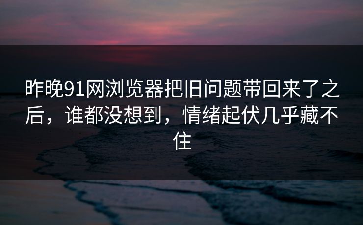 昨晚91网浏览器把旧问题带回来了之后，谁都没想到，情绪起伏几乎藏不住  第1张