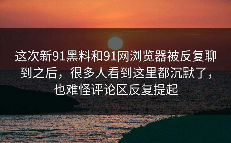 这次新91黑料和91网浏览器被反复聊到之后，很多人看到这里都沉默了，也难怪评论区反复提起  第1张