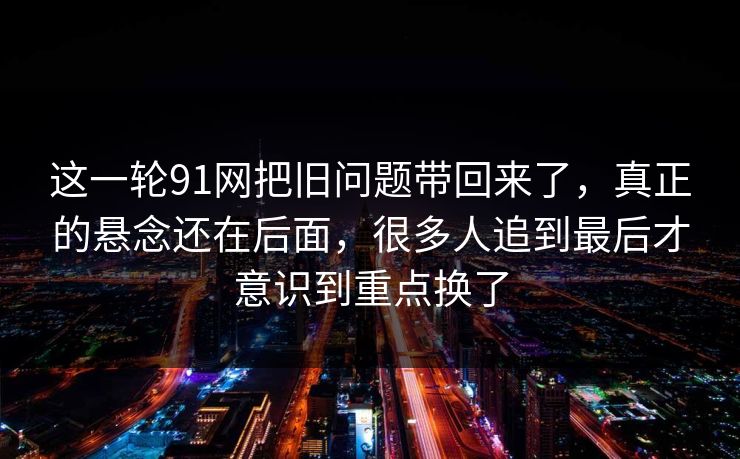 这一轮91网把旧问题带回来了，真正的悬念还在后面，很多人追到最后才意识到重点换了  第1张