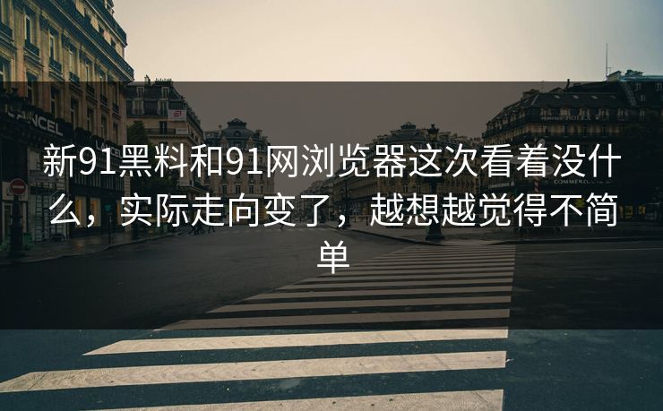 新91黑料和91网浏览器这次看着没什么，实际走向变了，越想越觉得不简单  第1张