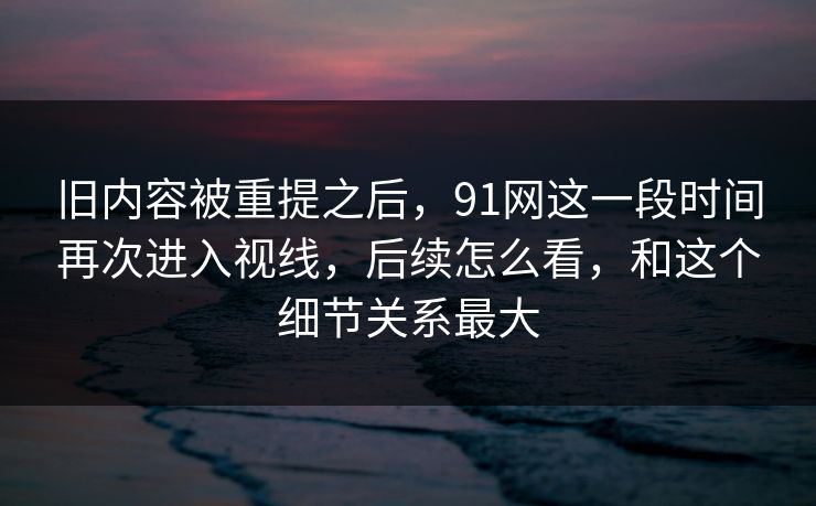 旧内容被重提之后，91网这一段时间再次进入视线，后续怎么看，和这个细节关系最大  第1张