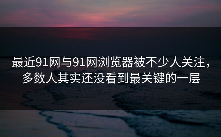 最近91网与91网浏览器被不少人关注，多数人其实还没看到最关键的一层  第1张