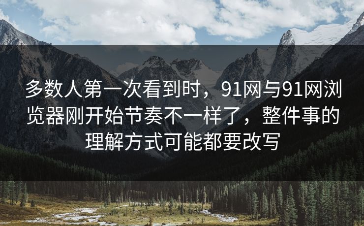 多数人第一次看到时，91网与91网浏览器刚开始节奏不一样了，整件事的理解方式可能都要改写  第1张
