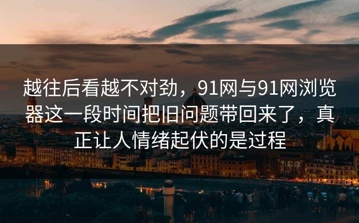 越往后看越不对劲，91网与91网浏览器这一段时间把旧问题带回来了，真正让人情绪起伏的是过程  第1张