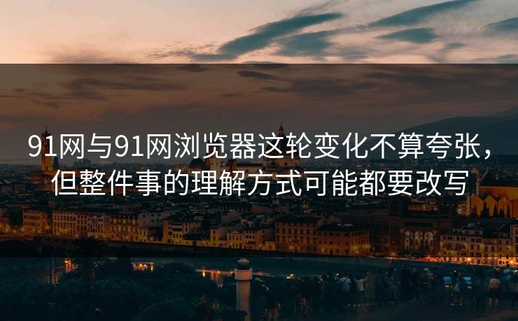91网与91网浏览器这轮变化不算夸张，但整件事的理解方式可能都要改写  第1张