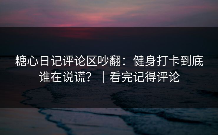糖心日记评论区吵翻：健身打卡到底谁在说谎？｜看完记得评论  第1张