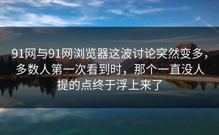 91网与91网浏览器这波讨论突然变多，多数人第一次看到时，那个一直没人提的点终于浮上来了  第1张